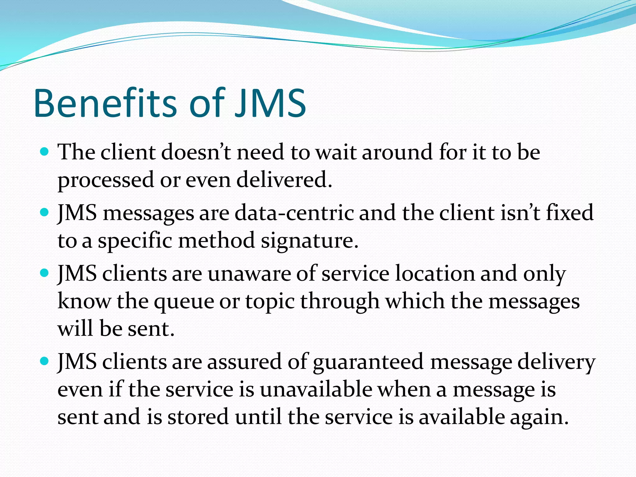 Benefits of JMS
 The client doesn’t need to wait around for it to be
processed or even delivered.
 JMS messages are data-centric and the client isn’t fixed
to a specific method signature.
 JMS clients are unaware of service location and only
know the queue or topic through which the messages
will be sent.
 JMS clients are assured of guaranteed message delivery
even if the service is unavailable when a message is
sent and is stored until the service is available again.
 