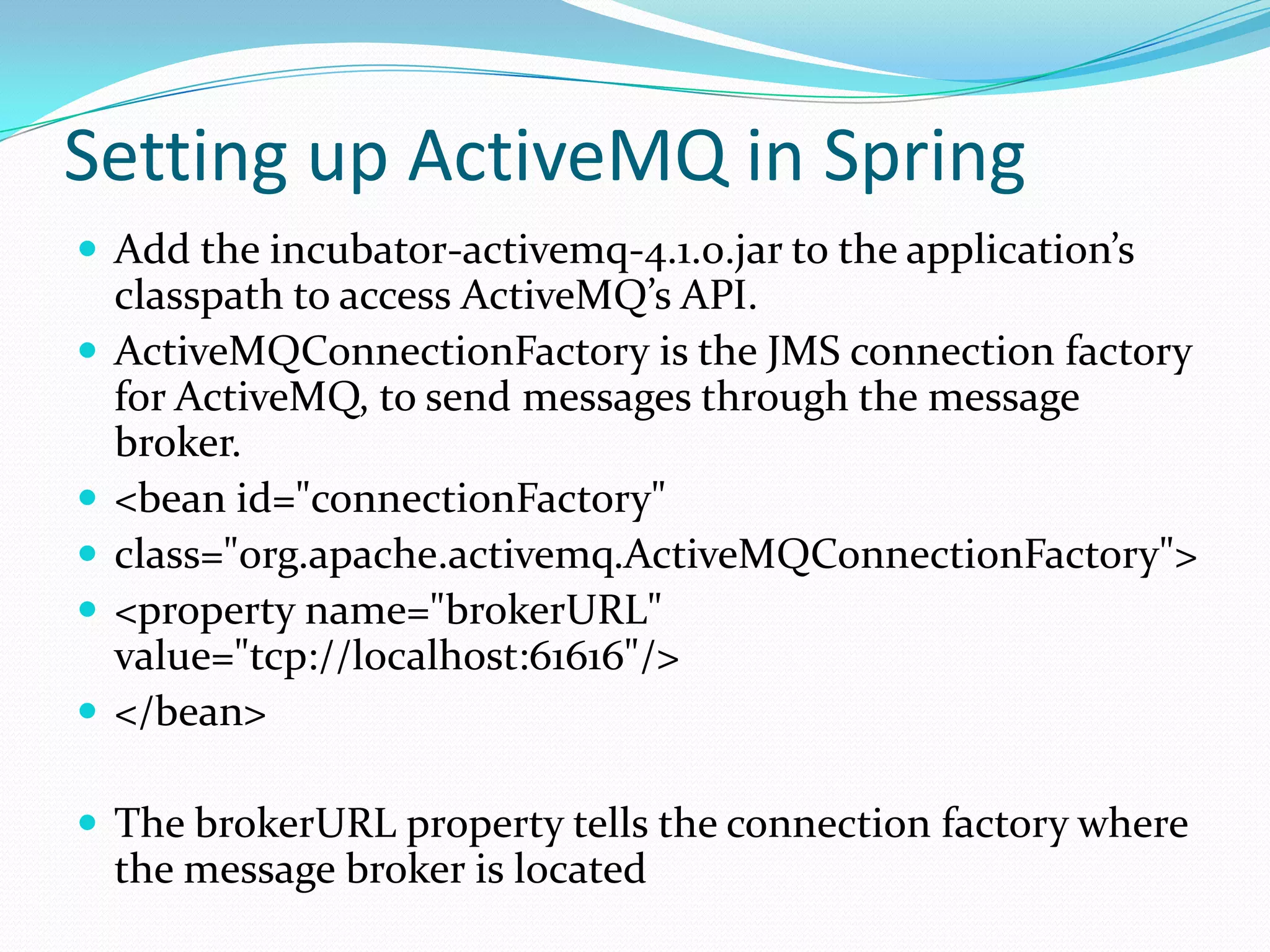 Setting up ActiveMQ in Spring
 Add the incubator-activemq-4.1.0.jar to the application’s
classpath to access ActiveMQ’s API.
 ActiveMQConnectionFactory is the JMS connection factory
for ActiveMQ, to send messages through the message
broker.
 <bean id="connectionFactory"
 class="org.apache.activemq.ActiveMQConnectionFactory">
 <property name="brokerURL"
value="tcp://localhost:61616"/>
 </bean>
 The brokerURL property tells the connection factory where
the message broker is located
 