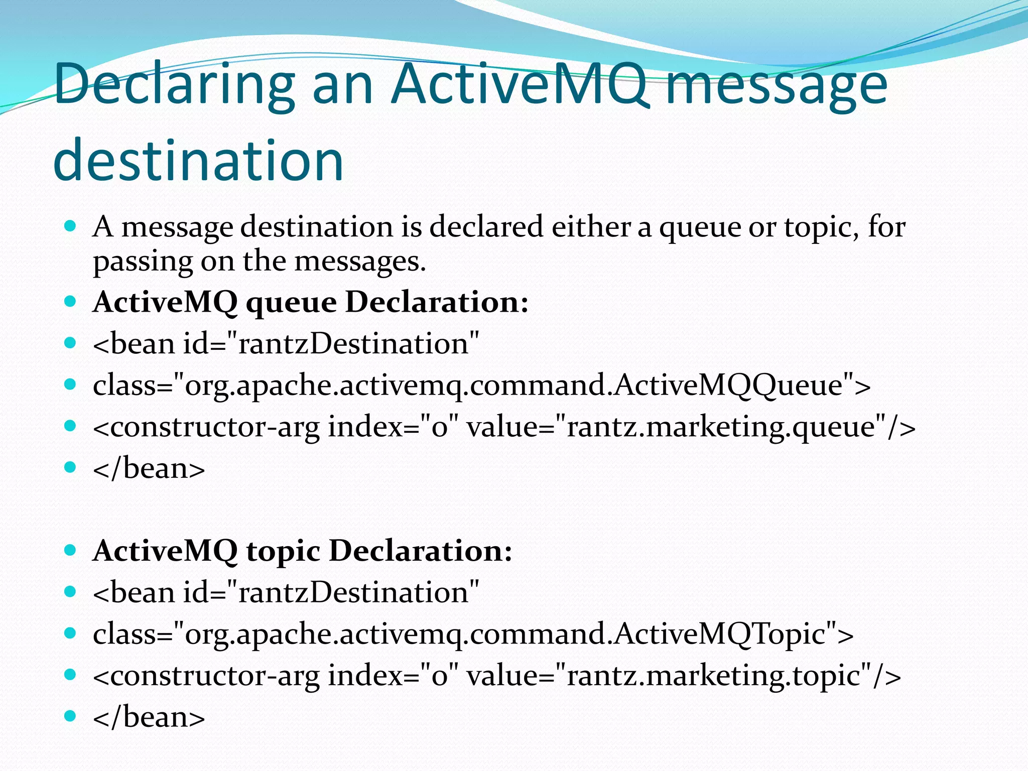 Declaring an ActiveMQ message
destination
 A message destination is declared either a queue or topic, for
passing on the messages.
 ActiveMQ queue Declaration:
 <bean id="rantzDestination"
 class="org.apache.activemq.command.ActiveMQQueue">
 <constructor-arg index="0" value="rantz.marketing.queue"/>
 </bean>
 ActiveMQ topic Declaration:
 <bean id="rantzDestination"
 class="org.apache.activemq.command.ActiveMQTopic">
 <constructor-arg index="0" value="rantz.marketing.topic"/>
 </bean>
 