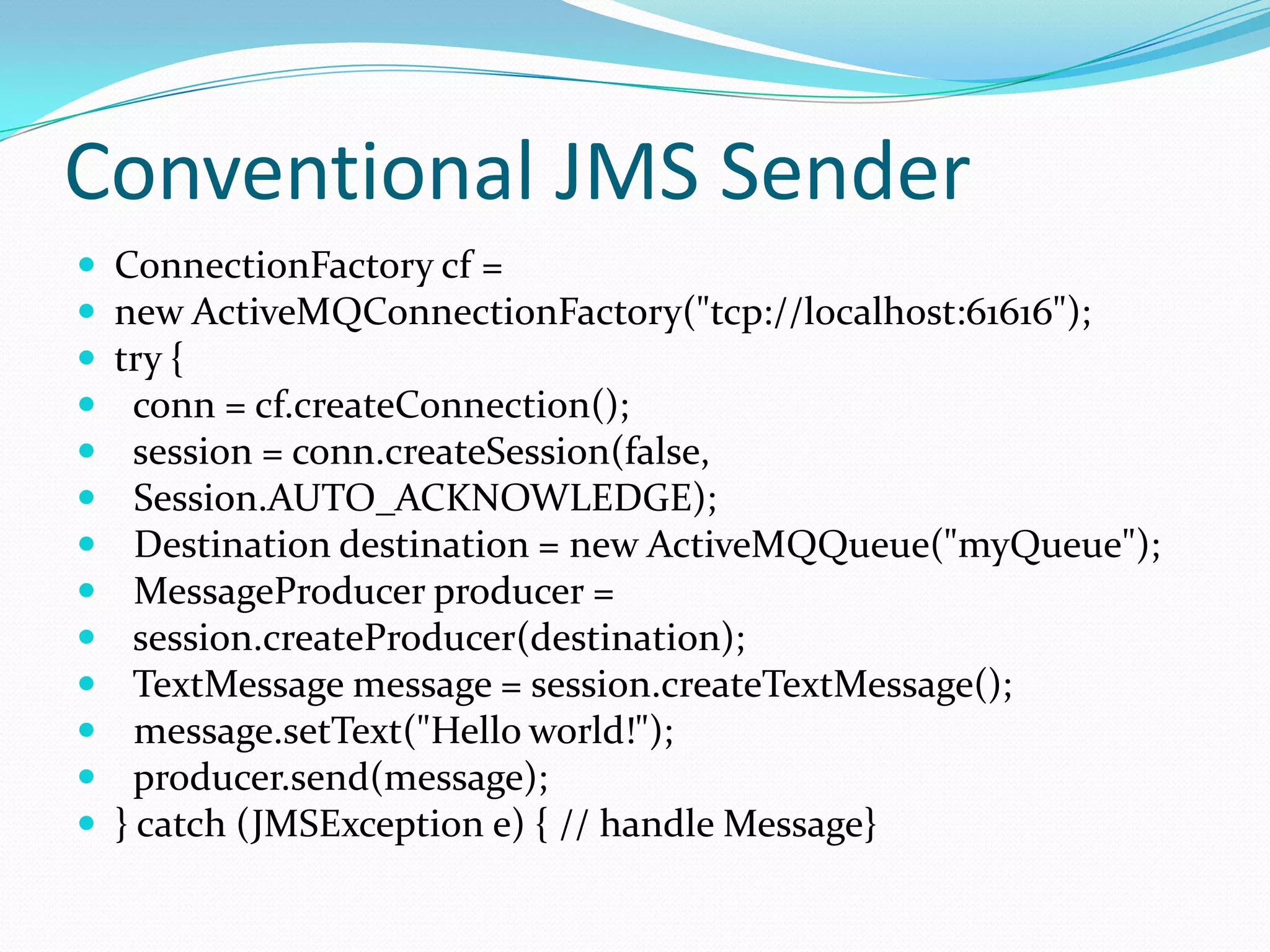 Conventional JMS Sender
 ConnectionFactory cf =
 new ActiveMQConnectionFactory("tcp://localhost:61616");
 try {
 conn = cf.createConnection();
 session = conn.createSession(false,
 Session.AUTO_ACKNOWLEDGE);
 Destination destination = new ActiveMQQueue("myQueue");
 MessageProducer producer =
 session.createProducer(destination);
 TextMessage message = session.createTextMessage();
 message.setText("Hello world!");
 producer.send(message);
 } catch (JMSException e) { // handle Message}
 