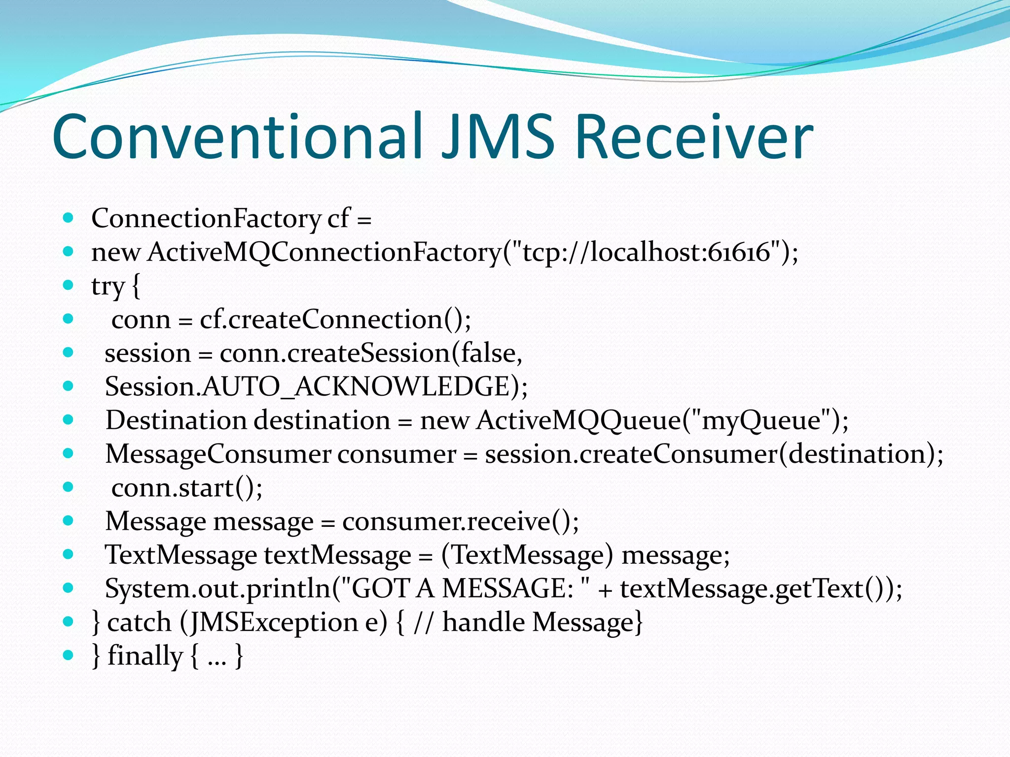 Conventional JMS Receiver
 ConnectionFactory cf =
 new ActiveMQConnectionFactory("tcp://localhost:61616");
 try {
 conn = cf.createConnection();
 session = conn.createSession(false,
 Session.AUTO_ACKNOWLEDGE);
 Destination destination = new ActiveMQQueue("myQueue");
 MessageConsumer consumer = session.createConsumer(destination);
 conn.start();
 Message message = consumer.receive();
 TextMessage textMessage = (TextMessage) message;
 System.out.println("GOT A MESSAGE: " + textMessage.getText());
 } catch (JMSException e) { // handle Message}
 } finally { … }
 
