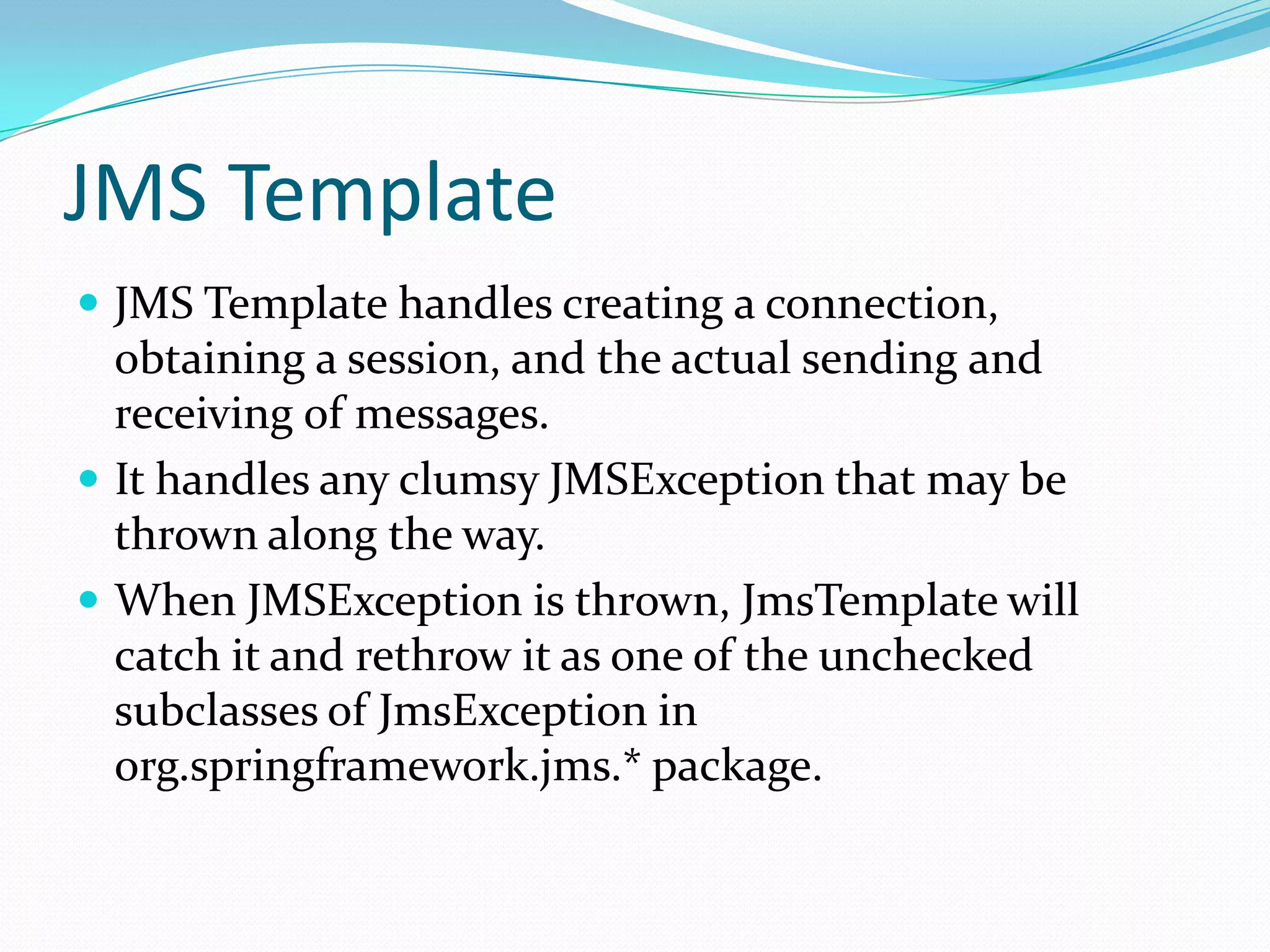 JMS Template
 JMS Template handles creating a connection,
obtaining a session, and the actual sending and
receiving of messages.
 It handles any clumsy JMSException that may be
thrown along the way.
 When JMSException is thrown, JmsTemplate will
catch it and rethrow it as one of the unchecked
subclasses of JmsException in
org.springframework.jms.* package.
 