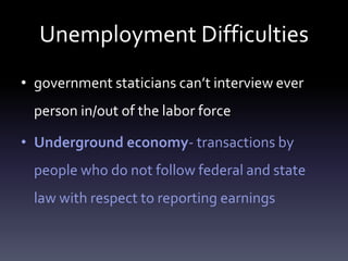 Unemployment Difficulties
• government staticians can’t interview ever
person in/out of the labor force
• Underground economy- transactions by
people who do not follow federal and state
law with respect to reporting earnings
 
