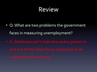 Review
• Q:What are two problems the government
faces in measuring unemployment?
• A: Staticians can’t interview every person in
and out of the labor force; existence of an
underground economy
 