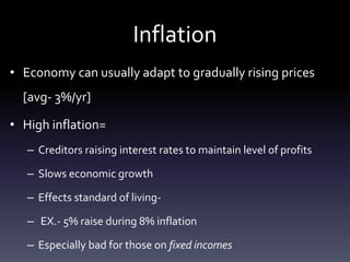 Inflation
• Economy can usually adapt to gradually rising prices
[avg- 3%/yr]
• High inflation=
– Creditors raising interest rates to maintain level of profits
– Slows economic growth
– Effects standard of living-
– EX.- 5% raise during 8% inflation
– Especially bad for those on fixed incomes
 