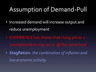 Assumption of Demand-Pull
• Increased demand will increase output and
reduce unemployment
• EXPERIENCE has shown that rising prices +
unemployment may occur @ the same time
• Stagflation- the combination of inflation and
low economic activity
 