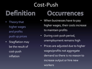 Cost-Push
• Theory that
higher wages
and profits
push up prices
• Stagflation may
be the result of
cost-push
inflation
• When businesses have to pay
higher wages, their costs increase
to maintain profits
• During cost-push period,
unemployment remains high
• Prices are adjusted due to higher
wages/profits not aggregate
demand so there is no reason to
increase output or hire new
workers
 