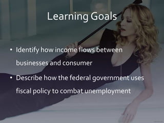 Learning Goals
• Identify how income flows between
businesses and consumer
• Describe how the federal government uses
fiscal policy to combat unemployment
 