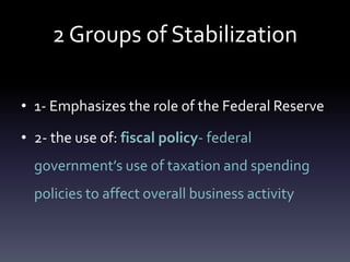 2 Groups of Stabilization
• 1- Emphasizes the role of the Federal Reserve
• 2- the use of: fiscal policy- federal
government’s use of taxation and spending
policies to affect overall business activity
 