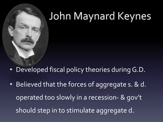 John Maynard Keynes
• Developed fiscal policy theories during G.D.
• Believed that the forces of aggregate s. & d.
operated too slowly in a recession- & gov’t
should step in to stimulate aggregate d.
 