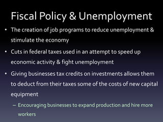 Fiscal Policy & Unemployment
• The creation of job programs to reduce unemployment &
stimulate the economy
• Cuts in federal taxes used in an attempt to speed up
economic activity & fight unemployment
• Giving businesses tax credits on investments allows them
to deduct from their taxes some of the costs of new capital
equipment
– Encouraging businesses to expand production and hire more
workers
 