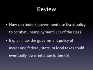 Review
• How can federal government use fiscal policy
to combat unemployment? [½ of the class]
• Explain how the government policy of
increasing federal, state, or local taxes could
eventually lower inflation [other ½]
 