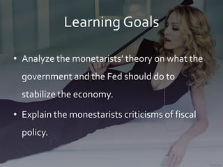 Learning Goals
• Analyze the monetarists’ theory on what the
government and the Fed should do to
stabilize the economy.
• Explain the monestarists criticisms of fiscal
policy.
 