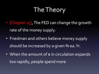 TheTheory
• [Chapter 15],The FED can change the growth
rate of the money supply.
• Friedman and others believe money supply
should be increased by a given % ea.Yr.
• When the amount of $ in circulation expands
too rapidly, people spend more
 