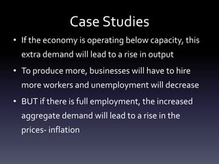 Case Studies
• If the economy is operating below capacity, this
extra demand will lead to a rise in output
• To produce more, businesses will have to hire
more workers and unemployment will decrease
• BUT if there is full employment, the increased
aggregate demand will lead to a rise in the
prices- inflation
 