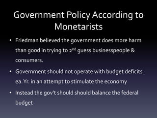 Government Policy According to
Monetarists
• Friedman believed the government does more harm
than good in trying to 2nd guess businesspeople &
consumers.
• Government should not operate with budget deficits
ea.Yr. in an attempt to stimulate the economy
• Instead the gov’t should should balance the federal
budget
 