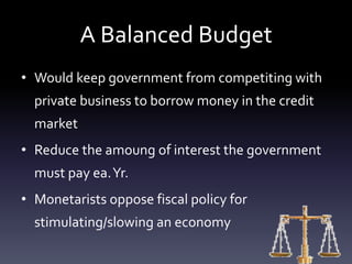 A Balanced Budget
• Would keep government from competiting with
private business to borrow money in the credit
market
• Reduce the amoung of interest the government
must pay ea.Yr.
• Monetarists oppose fiscal policy for
stimulating/slowing an economy
 