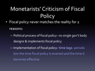 Monetarists’ Criticism of Fiscal
Policy
• Fiscal policy never matches the reality for 2
reasons:
– Political process of fiscal policy- no single gov’t body
designs & implements fiscal policy
– Implementation of fiscal policy- time lags- periods
b/w the time fiscal policy is enacted and the time it
becomes effective
 