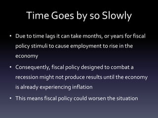 Time Goes by so Slowly
• Due to time lags it can take months, or years for fiscal
policy stimuli to cause employment to rise in the
economy
• Consequently, fiscal policy designed to combat a
recession might not produce results until the economy
is already experiencing inflation
• This means fiscal policy could worsen the situation
 