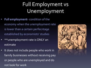 Full Employment vs
Unemployment
• Full employment- condition of the
economy when the unemployment rate
is lower than a certain perfecntage
established by economists’ studies
• **unemployment rate is ONLY an
estimate
• It does not include people who work in
family businesses without receiving pay
or people who are unemployed and do
not look for work
 