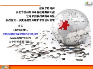 感谢您的时间
          我们下面的附件中有线路案例介绍
                  欢迎来到我们线路中体验
  我们有进一步更详细的方案和您面谈时呈现

           高弘
        13693382141
Hong.gao@90percenttravel.com
     www.90travel.com
    九十行深度旅行社区
 