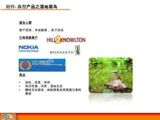 附件- 典型产品之湿地观鸟


   适合人群

   客户招待，本地散客， 亲子活动

   已有体验客户




   亮点

   •   放松，优美，休闲
   •   知识性强，鸟类，湿地生态
   •   趣味互动游戏，体验探索发现频道记者的
       感受
 