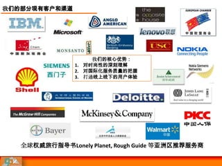 我们的部分现有客户和渠道




                     我们的核心优势：
                1. 对时尚性的深刻理解
                2. 对国际化服务质量的把握
                3. 打通线上线下的用户体验




   全球权威旅行指导书Lonely Planet, Rough Guide 等亚洲区推荐服务商
 