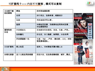 可扩展吗？—— 内容不可复制，模式可以复制

本地线下服   筛选          新时尚地接连锁
务的管理
        培训          旅行理念，服务标准，线路设计

        认证          考核通过才可上岗，

        监控          网络社区反馈，无线移动应用实时反馈，
                    神秘顾客拜访
复制性的    内容模板化       各地都有的如建筑，美食，生态，户外…
保证
        服务量化        舒适度，体力强度，独享度… 如敖乐网

        开发渠道统一化     生态： TNC ； 户外： 俱乐部； 文化：博物
                    馆资源者团队…


自我扩展性   线上社区        凝聚人，同时筛选可靠兴趣人士



网络化旅游   基于无线应用的线路   深度内容，低服务依赖线路：城市，景点…
 