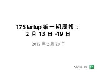 17Startup 第一期周报： 2 月 13 日 -19 日 2012 年 2 月 20 日 