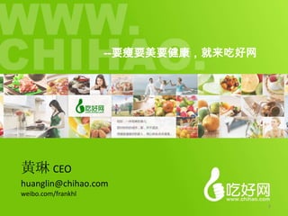 --要瘦要美要健康，就来吃好网




黄琳 CEO
huanglin@chihao.com
weibo.com/frankhl
                                      1
 