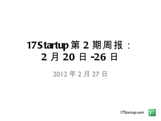 17Startup 第 2 期周报： 2 月 20 日 -26 日 2012 年 2 月 27 日 