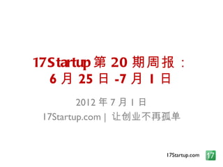 17S tartup 第 20 期周报：
  6 月 25 日 -7 月 1 日
         2012 年 7 月 1 日
 17Startup.com | 让创业不再孤单


                     17Startup.com
 