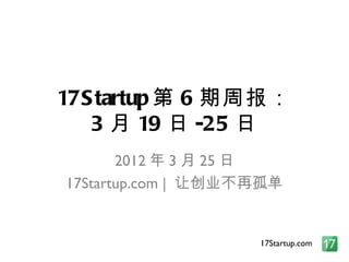 17S tartup 第 6 期周报：
   3 月 19 日 -25 日
       2012 年 3 月 25 日
17Startup.com | 让创业不再孤单


                    17Startup.com
 