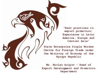 “Best practices in
export promotion:
Experience in Latin
America, Europe and
Central Asia”
State Enterprise Single Window
Centre for Foreign Trade under
the Ministry of Economy of the
Kyrgyz Republic
Mr. Nurlan Aripov - Head of
Export Development and Promotion
Department
 