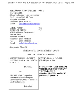Case 1:14-cv-00150-JMS-RLP Document 17 Filed 09/05/14 Page 1 of 15 PageID #: 56 
ALEXANDRA R. ROSENBLATT 9996-0 
CHUN KERR LLP 
A LIMITED LIABILITY LAW PARTNERSHIP 
745 Fort Street Mall, 9th Floor 
Honolulu, HI 96813 
Telephone: (808) 528-8200 
E-mail: arosenblatt@chunkerr.com 
LOIS K. PERRIN 8065 
DANIEL M. GLUCK 7959 
ACLU OF HAWAII FOUNDATION 
P.O. Box 3410, 
Honolulu, HI 96801 
Telephone: (808) 522-5908 
Fax: (808) 522-5909 
E-mail: dgluck@acluhawaii.org 
Attorneys for Plaintiffs 
IN THE UNITED STATES DISTRICT COURT 
FOR THE DISTRICT OF HAWAII 
AMERICAN CIVIL LIBERTIES 
UNION OF HAWAII and PAMELA 
G. LICHTY, 
Plaintiffs, 
vs. 
DEAN H. SEKI, Comptroller, 
Department of Accounting and 
General Services, State of Hawaii, in 
his official capacity, 
Defendant. 
CIV. NO. 14-00150 JMS-RLP 
[Civil Rights Action] 
STIPULATION FOR DISMISSAL 
WITH PREJUDICE PURSUANT 
TO FED. R. CIV. P. 
41(a)(1)(A)(ii) AND 41(a)(2) AND 
[PROPOSED] ORDER 
 
