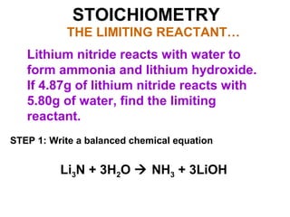 STOICHIOMETRY
THE LIMITING REACTANT…
Lithium nitride reacts with water to
form ammonia and lithium hydroxide.
If 4.87g of lithium nitride reacts with
5.80g of water, find the limiting
reactant.
STEP 1: Write a balanced chemical equation
Li3N + 3H2O  NH3 + 3LiOH
 