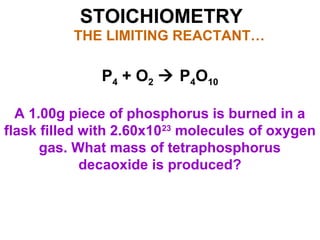 STOICHIOMETRY
THE LIMITING REACTANT…
P4 + O2  P4O10
A 1.00g piece of phosphorus is burned in a
flask filled with 2.60x1023
molecules of oxygen
gas. What mass of tetraphosphorus
decaoxide is produced?
 