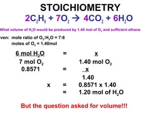 STOICHIOMETRY
2C2H6 + 7O2  4CO2 + 6H2O
What volume of H2O would be produced by 1.40 mol of O2 and sufficient ethane
iven: mole ratio of O2:H2O = 7:6
moles of O2 = 1.40mol
6 mol H2O = x
7 mol O2 1.40 mol O2
0.8571 = x
1.40
x = 0.8571 x 1.40
= 1.20 mol of H2O
But the question asked for volume!!!
 