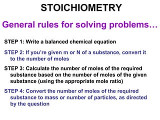 STOICHIOMETRY
General rules for solving problems…
STEP 1: Write a balanced chemical equation
STEP 2: If you’re given m or N of a substance, convert it
to the number of moles
STEP 3: Calculate the number of moles of the required
substance based on the number of moles of the given
substance (using the appropriate mole ratio)
STEP 4: Convert the number of moles of the required
substance to mass or number of particles, as directed
by the question
 