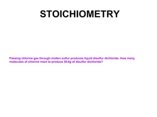 STOICHIOMETRY
Passing chlorine gas through molten sulfur produces liquid disulfur dichloride. How many
molecules of chlorine react to produce 50.0g of disulfur dichloride?
 