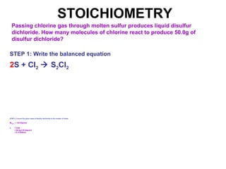 STOICHIOMETRY
Passing chlorine gas through molten sulfur produces liquid disulfur
dichloride. How many molecules of chlorine react to produce 50.0g of
disulfur dichloride?
STEP 1: Write the balanced equation
2S + Cl2  S2Cl2
STEP 2: Convert the given mass of disulfur dichloride to the number of moles
MS2Cl2
= 135.04g/mol
n = m/M
= 50.0g/135.04g/mol
= 0.37026mol
 