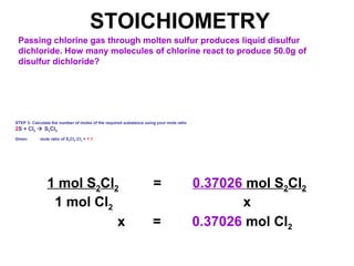 STOICHIOMETRY
Passing chlorine gas through molten sulfur produces liquid disulfur
dichloride. How many molecules of chlorine react to produce 50.0g of
disulfur dichloride?
STEP 3: Calculate the number of moles of the required substance using your mole ratio
2S + Cl2  S2Cl2
Given: mole ratio of S2Cl2:Cl2 = 1:1
1 mol S2Cl2 = 0.37026 mol S2Cl2
1 mol Cl2 x
x = 0.37026 mol Cl2
 