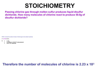 STOICHIOMETRY
Passing chlorine gas through molten sulfur produces liquid disulfur
dichloride. How many molecules of chlorine react to produce 50.0g of
disulfur dichloride?
STEP 4: Convert the number of moles of chlorine gas to the number of particles
x = 0.37026 mol Cl2
N = n x NA
= 0.37026mol x 6.02x1023
molecules/mol
= 2.23 x 1023
molecules
Therefore the number of molecules of chlorine is 2.23 x 1023
 
