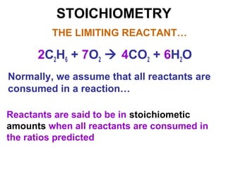 STOICHIOMETRY
Normally, we assume that all reactants are
consumed in a reaction…
THE LIMITING REACTANT…
2C2H6 + 7O2  4CO2 + 6H2O
Reactants are said to be in stoichiometic
amounts when all reactants are consumed in
the ratios predicted
 