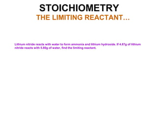 STOICHIOMETRY
THE LIMITING REACTANT…
Lithium nitride reacts with water to form ammonia and lithium hydroxide. If 4.87g of lithium
nitride reacts with 5.80g of water, find the limiting reactant.
 