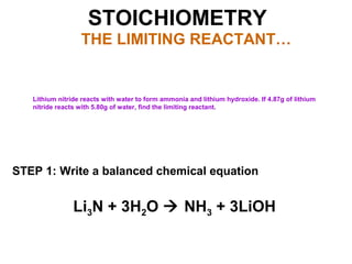 STOICHIOMETRY
THE LIMITING REACTANT…
Lithium nitride reacts with water to form ammonia and lithium hydroxide. If 4.87g of lithium
nitride reacts with 5.80g of water, find the limiting reactant.
STEP 1: Write a balanced chemical equation
Li3N + 3H2O  NH3 + 3LiOH
 