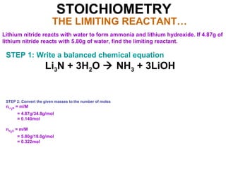 STOICHIOMETRY
THE LIMITING REACTANT…
Lithium nitride reacts with water to form ammonia and lithium hydroxide. If 4.87g of
lithium nitride reacts with 5.80g of water, find the limiting reactant.
STEP 1: Write a balanced chemical equation
Li3N + 3H2O  NH3 + 3LiOH
STEP 2: Convert the given masses to the number of moles
nLi3N = m/M
= 4.87g/34.8g/mol
= 0.140mol
nH2O = m/M
= 5.80g/18.0g/mol
= 0.322mol
 