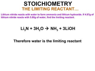 STOICHIOMETRY
THE LIMITING REACTANT…
Lithium nitride reacts with water to form ammonia and lithium hydroxide. If 4.87g of
lithium nitride reacts with 5.80g of water, find the limiting reactant.
Li3N + 3H2O  NH3 + 3LiOH
Therefore water is the limiting reactant
 