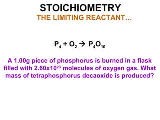 STOICHIOMETRY
THE LIMITING REACTANT…
P4 + O2  P4O10
A 1.00g piece of phosphorus is burned in a flask
filled with 2.60x1023
molecules of oxygen gas. What
mass of tetraphosphorus decaoxide is produced?
 