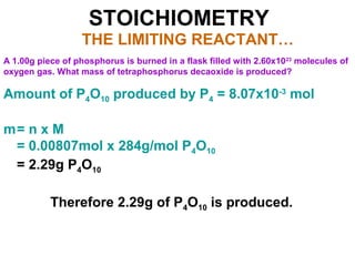 STOICHIOMETRY
THE LIMITING REACTANT…
A 1.00g piece of phosphorus is burned in a flask filled with 2.60x1023
molecules of
oxygen gas. What mass of tetraphosphorus decaoxide is produced?
Amount of P4O10 produced by P4 = 8.07x10-3
mol
m= n x M
= 0.00807mol x 284g/mol P4O10
= 2.29g P4O10
Therefore 2.29g of P4O10 is produced.
 